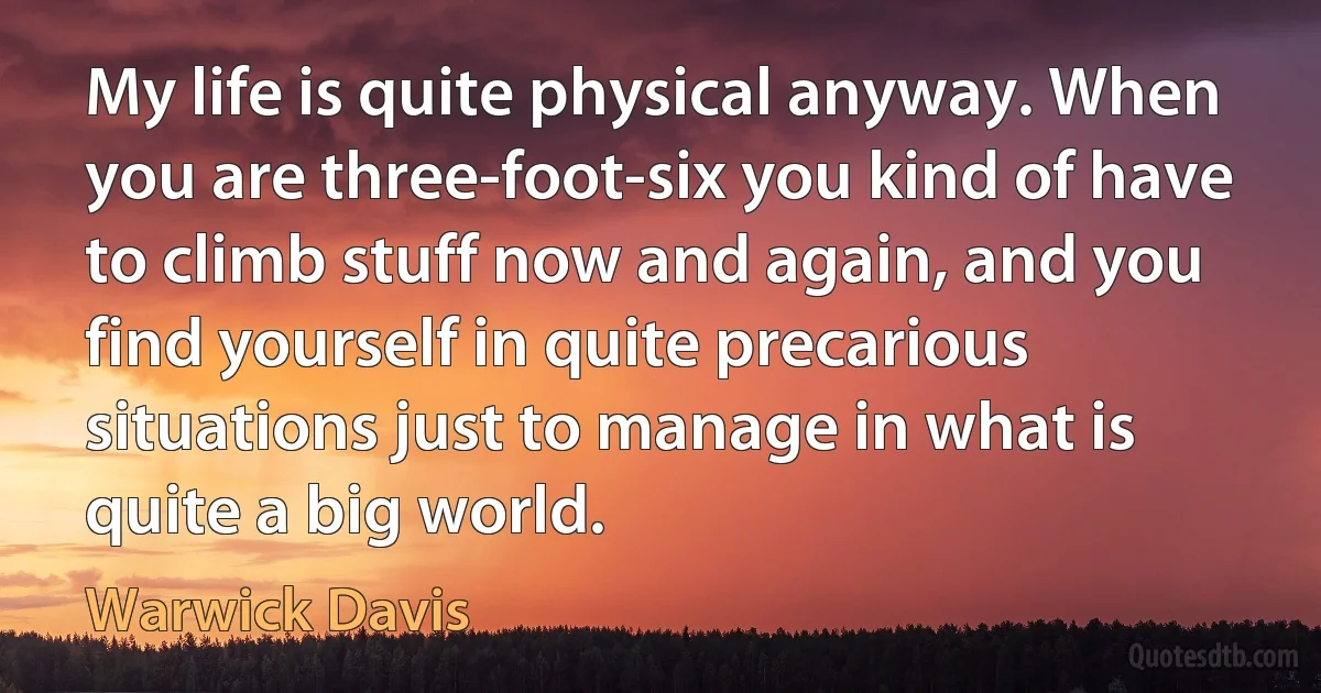 My life is quite physical anyway. When you are three-foot-six you kind of have to climb stuff now and again, and you find yourself in quite precarious situations just to manage in what is quite a big world. (Warwick Davis)