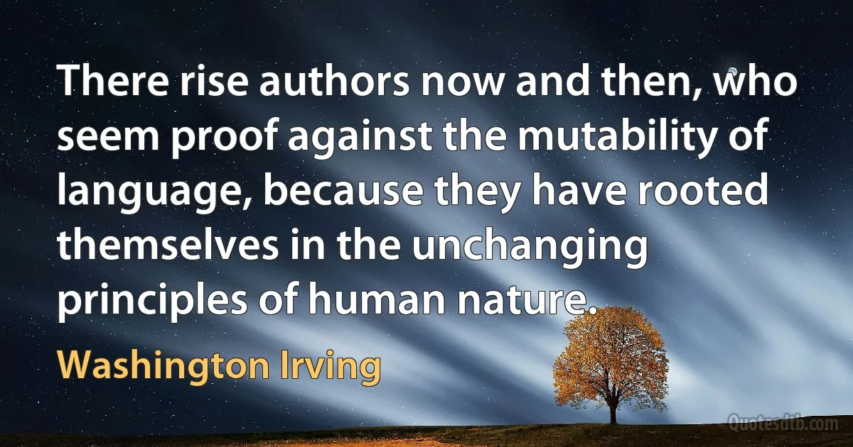 There rise authors now and then, who seem proof against the mutability of language, because they have rooted themselves in the unchanging principles of human nature. (Washington Irving)