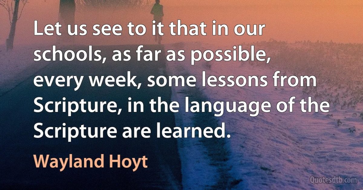 Let us see to it that in our schools, as far as possible, every week, some lessons from Scripture, in the language of the Scripture are learned. (Wayland Hoyt)