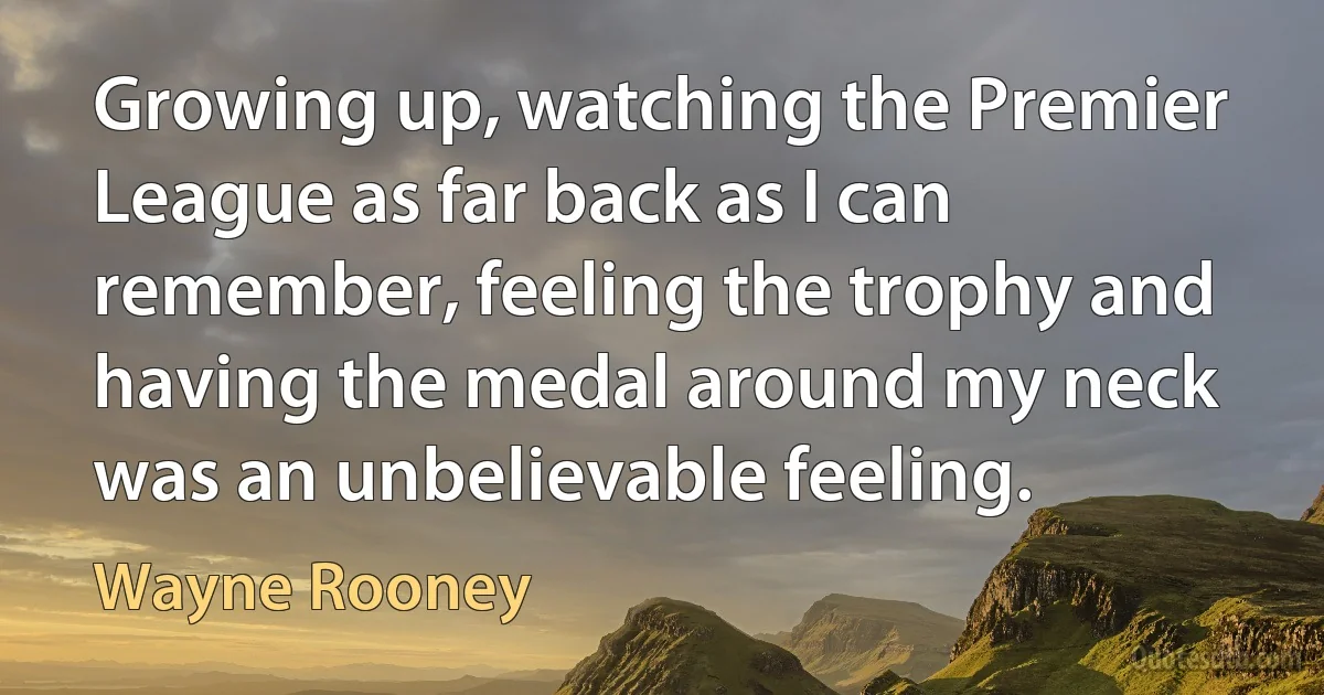 Growing up, watching the Premier League as far back as I can remember, feeling the trophy and having the medal around my neck was an unbelievable feeling. (Wayne Rooney)