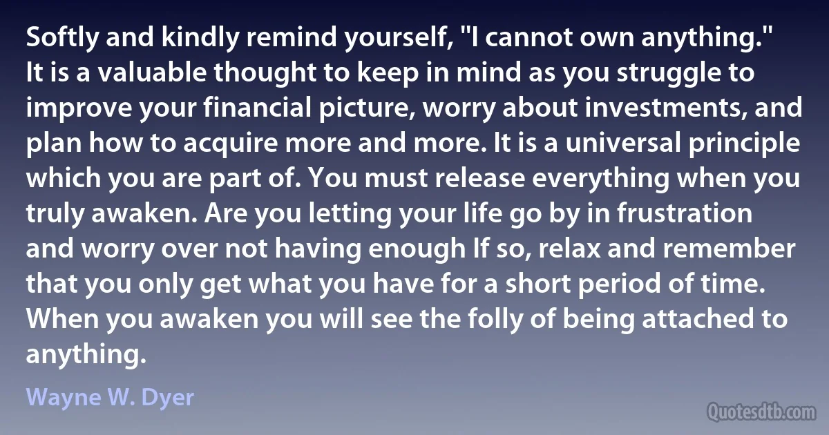 Softly and kindly remind yourself, ''I cannot own anything.'' It is a valuable thought to keep in mind as you struggle to improve your financial picture, worry about investments, and plan how to acquire more and more. It is a universal principle which you are part of. You must release everything when you truly awaken. Are you letting your life go by in frustration and worry over not having enough If so, relax and remember that you only get what you have for a short period of time. When you awaken you will see the folly of being attached to anything. (Wayne W. Dyer)