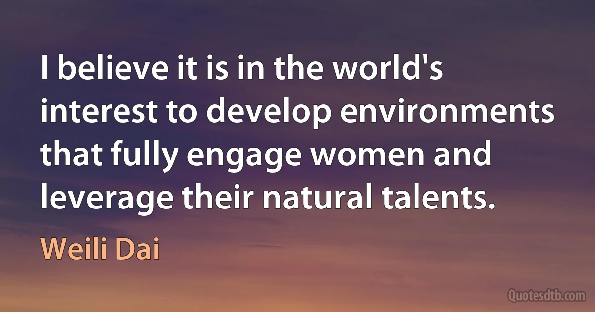 I believe it is in the world's interest to develop environments that fully engage women and leverage their natural talents. (Weili Dai)