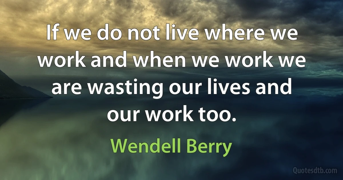 If we do not live where we work and when we work we are wasting our lives and our work too. (Wendell Berry)