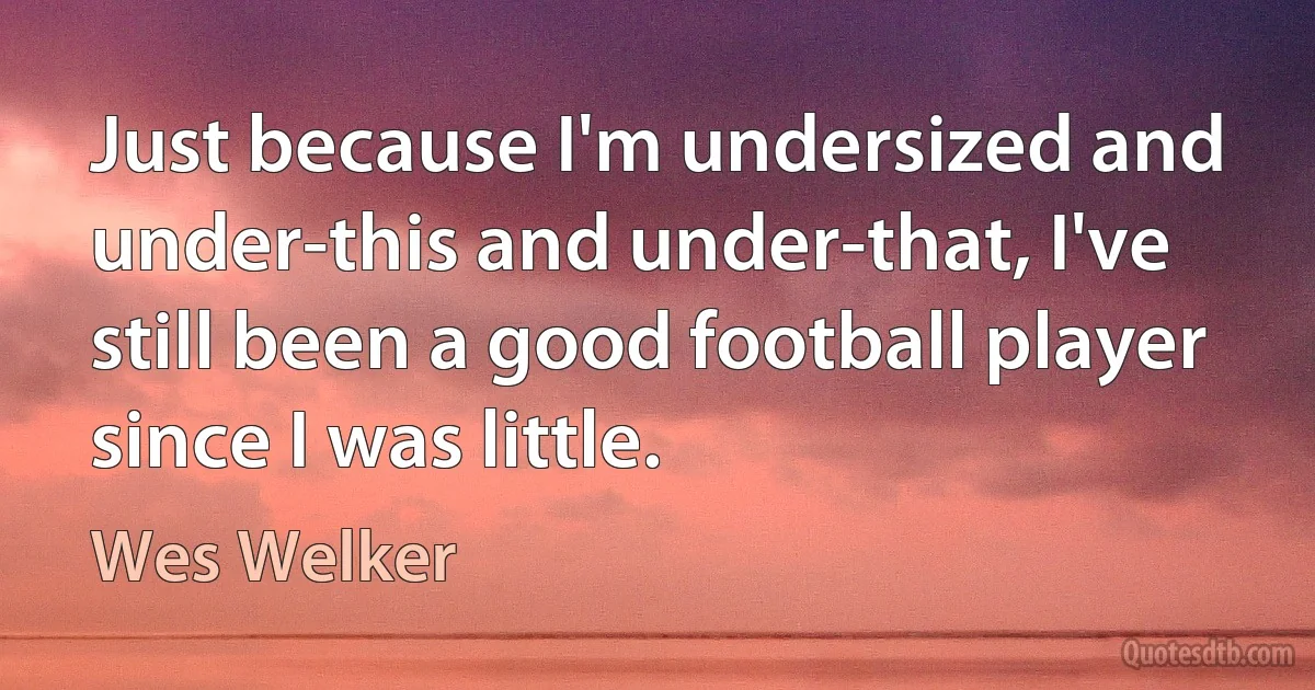 Just because I'm undersized and under-this and under-that, I've still been a good football player since I was little. (Wes Welker)