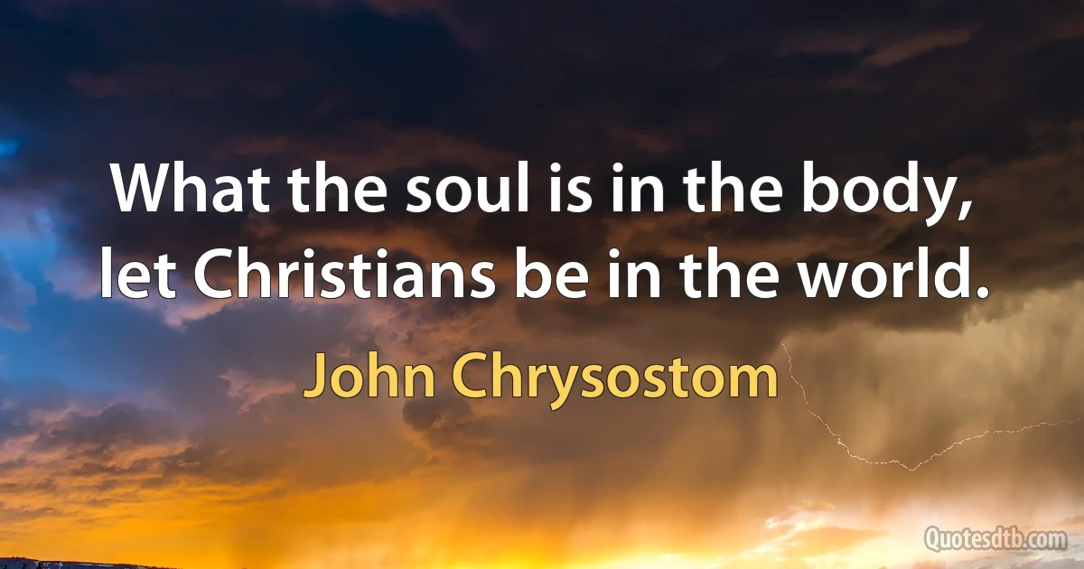 What the soul is in the body, let Christians be in the world. (John Chrysostom)