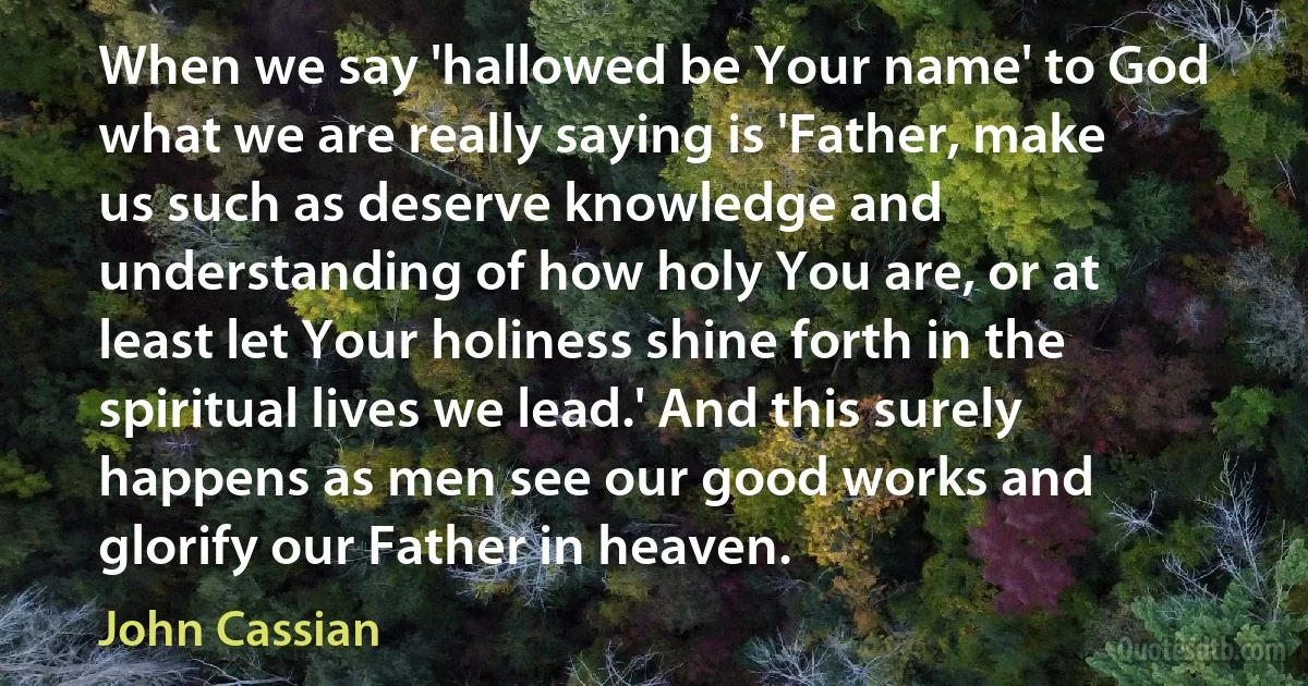When we say 'hallowed be Your name' to God what we are really saying is 'Father, make us such as deserve knowledge and understanding of how holy You are, or at least let Your holiness shine forth in the spiritual lives we lead.' And this surely happens as men see our good works and glorify our Father in heaven. (John Cassian)