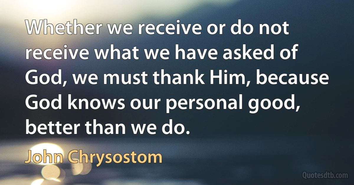 Whether we receive or do not receive what we have asked of God, we must thank Him, because God knows our personal good, better than we do. (John Chrysostom)