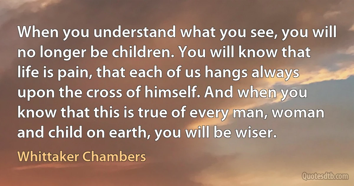 When you understand what you see, you will no longer be children. You will know that life is pain, that each of us hangs always upon the cross of himself. And when you know that this is true of every man, woman and child on earth, you will be wiser. (Whittaker Chambers)