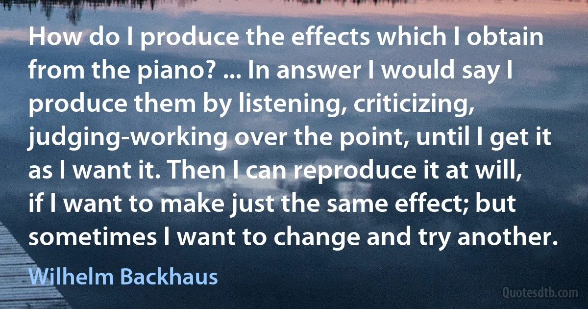 How do I produce the effects which I obtain from the piano? ... In answer I would say I produce them by listening, criticizing, judging-working over the point, until I get it as I want it. Then I can reproduce it at will, if I want to make just the same effect; but sometimes I want to change and try another. (Wilhelm Backhaus)