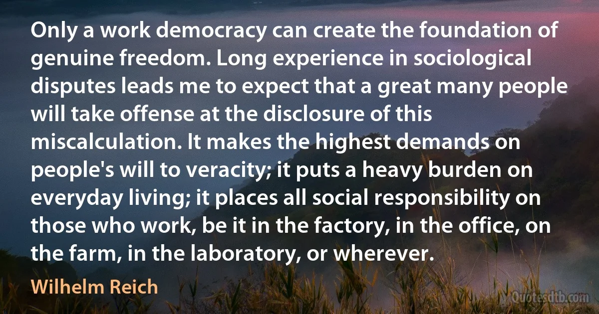 Only a work democracy can create the foundation of genuine freedom. Long experience in sociological disputes leads me to expect that a great many people will take offense at the disclosure of this miscalculation. It makes the highest demands on people's will to veracity; it puts a heavy burden on everyday living; it places all social responsibility on those who work, be it in the factory, in the office, on the farm, in the laboratory, or wherever. (Wilhelm Reich)