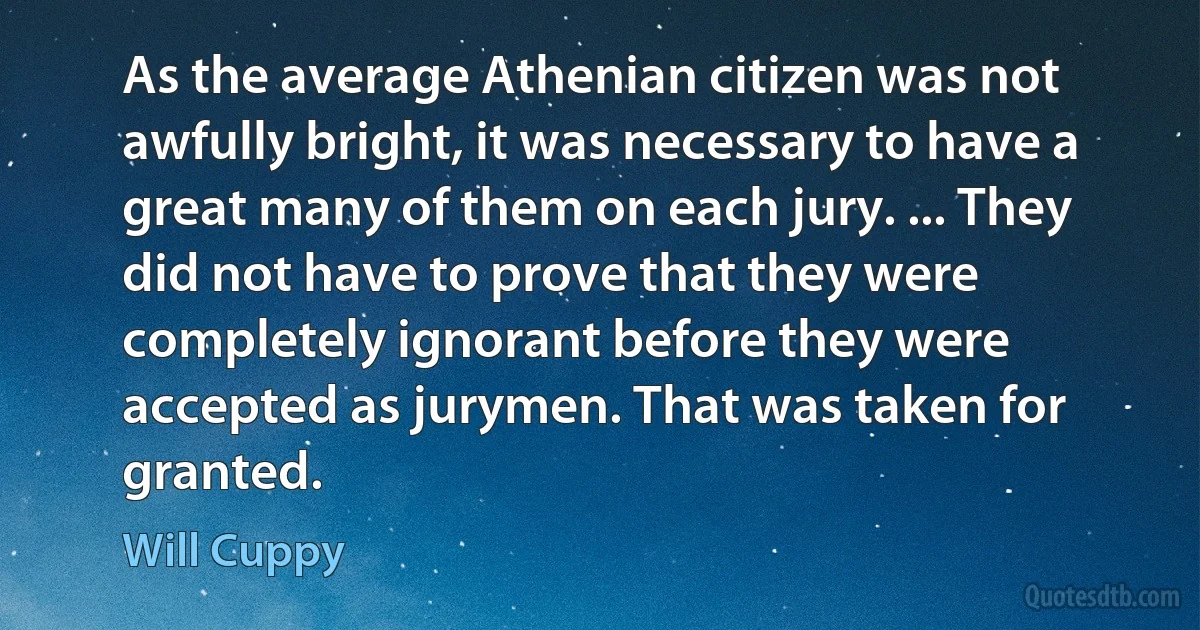 As the average Athenian citizen was not awfully bright, it was necessary to have a great many of them on each jury. ... They did not have to prove that they were completely ignorant before they were accepted as jurymen. That was taken for granted. (Will Cuppy)