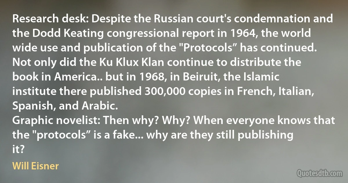 Research desk: Despite the Russian court's condemnation and the Dodd Keating congressional report in 1964, the world wide use and publication of the "Protocols” has continued.
Not only did the Ku Klux Klan continue to distribute the book in America.. but in 1968, in Beiruit, the Islamic institute there published 300,000 copies in French, Italian, Spanish, and Arabic.
Graphic novelist: Then why? Why? When everyone knows that the "protocols” is a fake... why are they still publishing it? (Will Eisner)