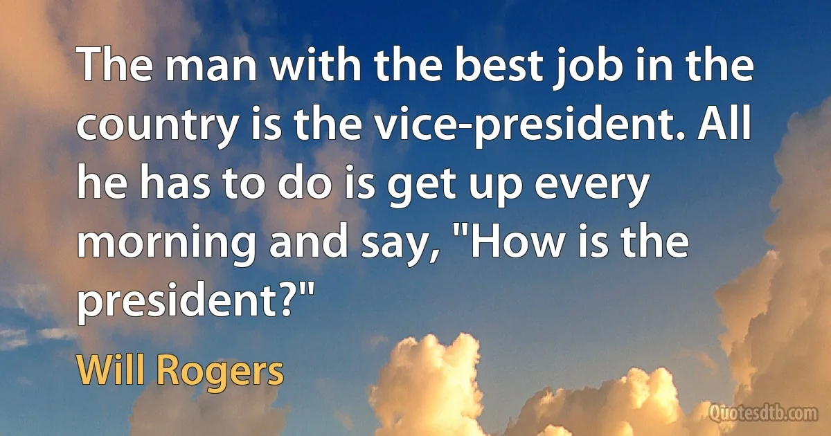 The man with the best job in the country is the vice-president. All he has to do is get up every morning and say, "How is the president?" (Will Rogers)