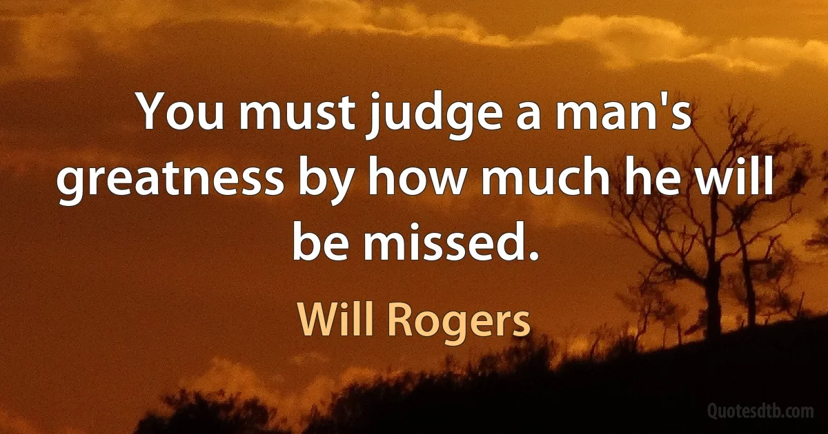 You must judge a man's greatness by how much he will be missed. (Will Rogers)