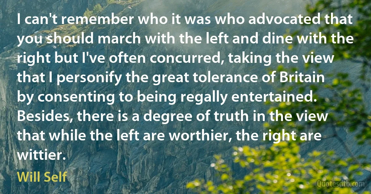 I can't remember who it was who advocated that you should march with the left and dine with the right but I've often concurred, taking the view that I personify the great tolerance of Britain by consenting to being regally entertained. Besides, there is a degree of truth in the view that while the left are worthier, the right are wittier. (Will Self)