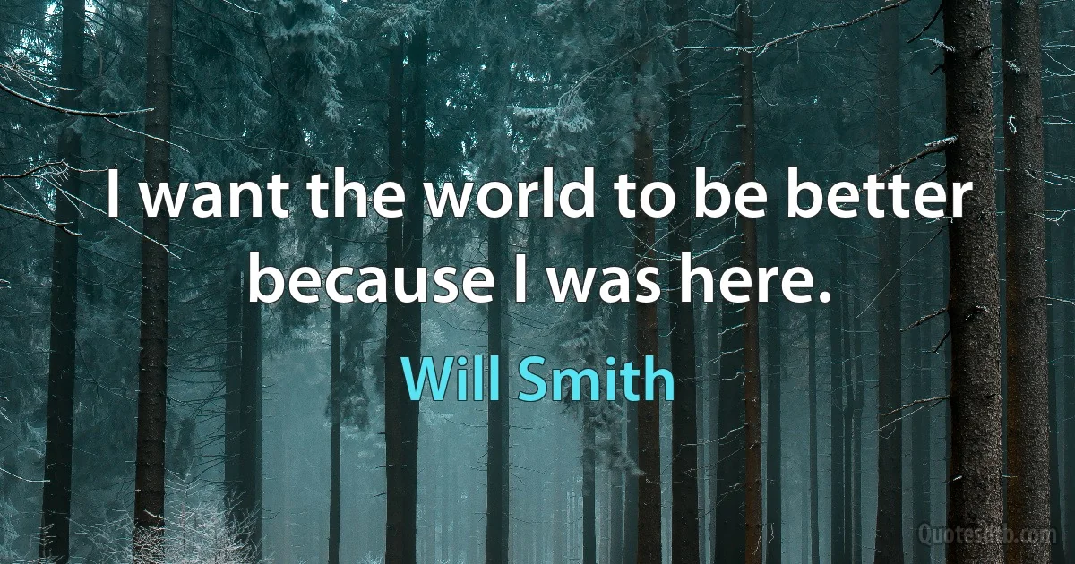 I want the world to be better because I was here. (Will Smith)