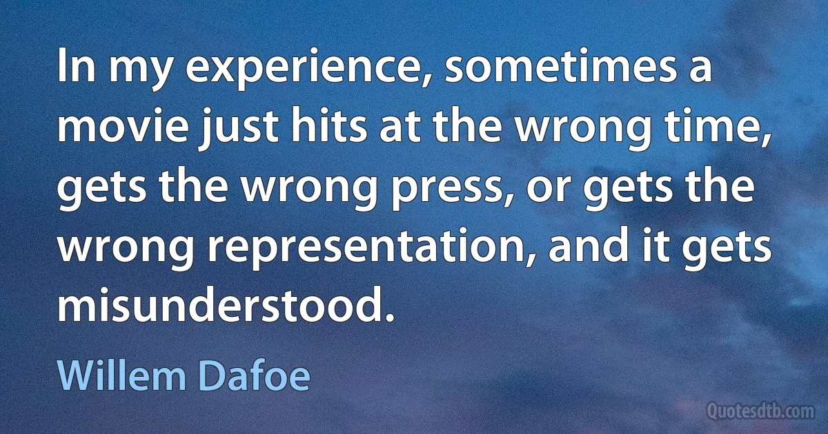 In my experience, sometimes a movie just hits at the wrong time, gets the wrong press, or gets the wrong representation, and it gets misunderstood. (Willem Dafoe)