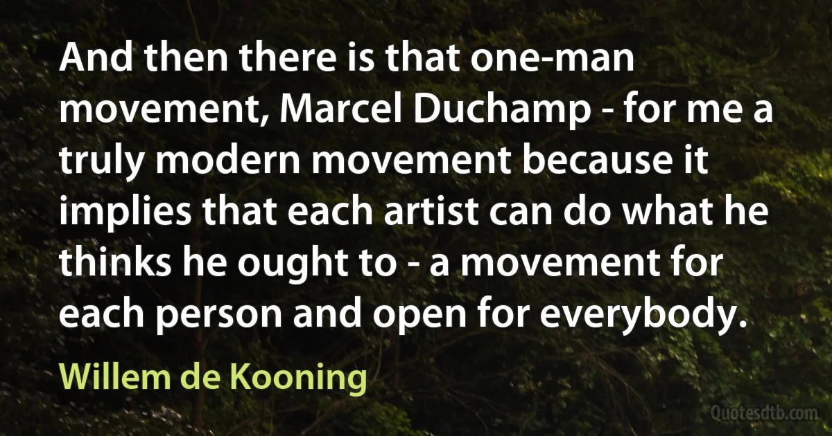 And then there is that one-man movement, Marcel Duchamp - for me a truly modern movement because it implies that each artist can do what he thinks he ought to - a movement for each person and open for everybody. (Willem de Kooning)