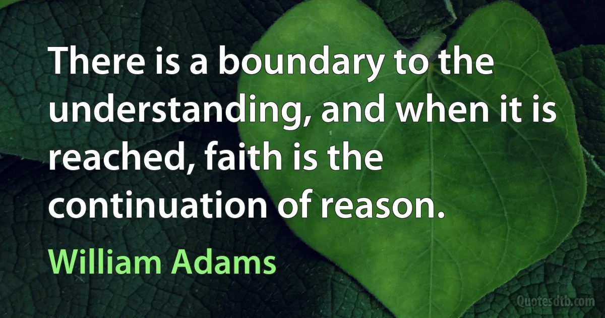 There is a boundary to the understanding, and when it is reached, faith is the continuation of reason. (William Adams)