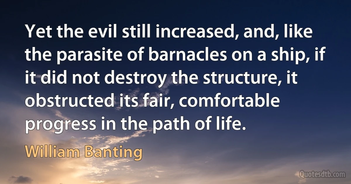 Yet the evil still increased, and, like the parasite of barnacles on a ship, if it did not destroy the structure, it obstructed its fair, comfortable progress in the path of life. (William Banting)