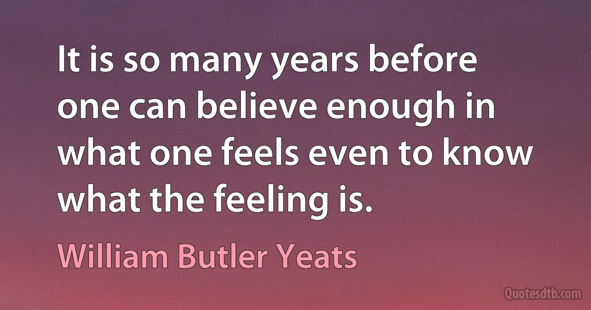 It is so many years before one can believe enough in what one feels even to know what the feeling is. (William Butler Yeats)