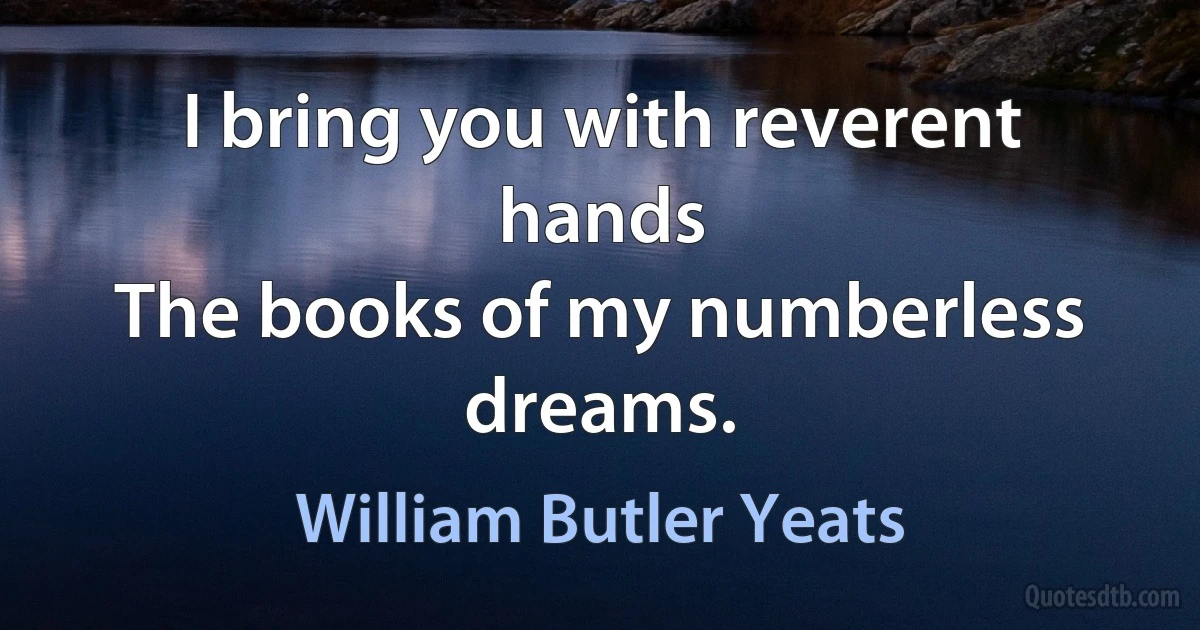 I bring you with reverent hands
The books of my numberless dreams. (William Butler Yeats)