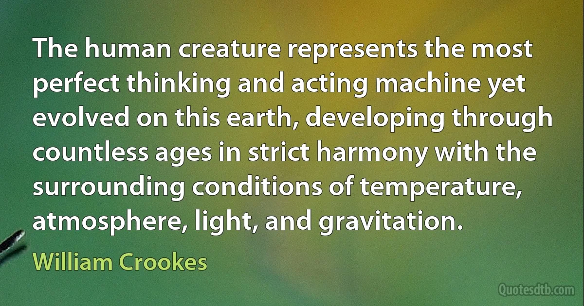 The human creature represents the most perfect thinking and acting machine yet evolved on this earth, developing through countless ages in strict harmony with the surrounding conditions of temperature, atmosphere, light, and gravitation. (William Crookes)