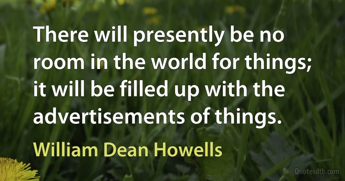 There will presently be no room in the world for things; it will be filled up with the advertisements of things. (William Dean Howells)