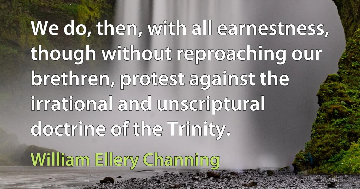 We do, then, with all earnestness, though without reproaching our brethren, protest against the irrational and unscriptural doctrine of the Trinity. (William Ellery Channing)