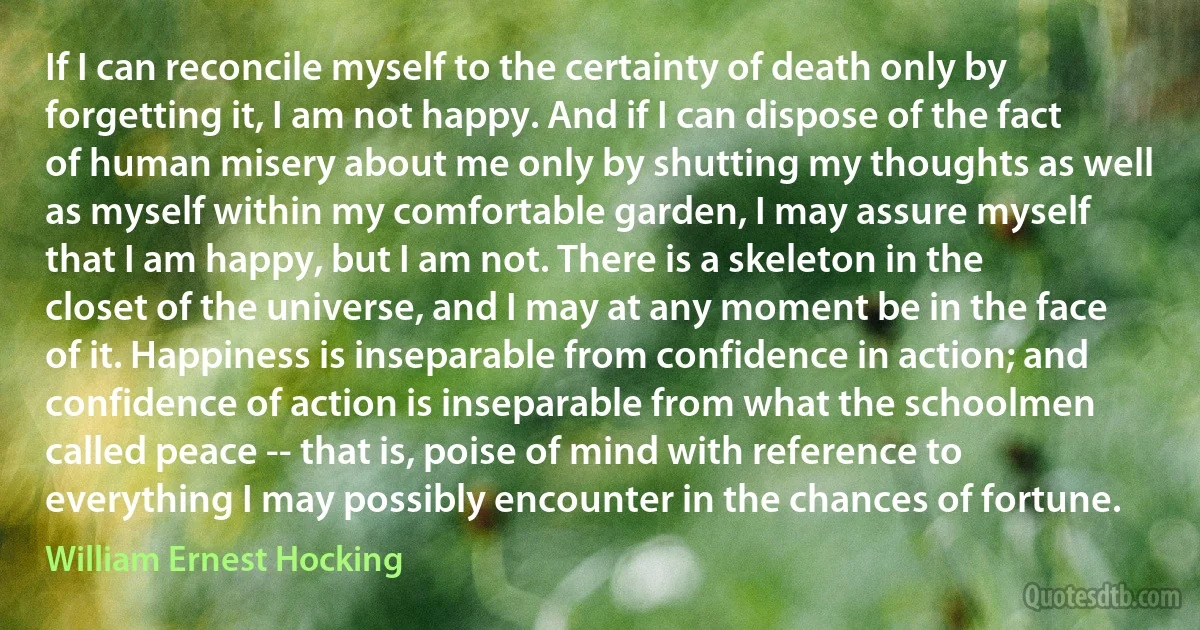 If I can reconcile myself to the certainty of death only by forgetting it, I am not happy. And if I can dispose of the fact of human misery about me only by shutting my thoughts as well as myself within my comfortable garden, I may assure myself that I am happy, but I am not. There is a skeleton in the closet of the universe, and I may at any moment be in the face of it. Happiness is inseparable from confidence in action; and confidence of action is inseparable from what the schoolmen called peace -- that is, poise of mind with reference to everything I may possibly encounter in the chances of fortune. (William Ernest Hocking)