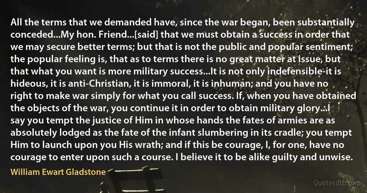 All the terms that we demanded have, since the war began, been substantially conceded...My hon. Friend...[said] that we must obtain a success in order that we may secure better terms; but that is not the public and popular sentiment; the popular feeling is, that as to terms there is no great matter at issue, but that what you want is more military success...It is not only indefensible-it is hideous, it is anti-Christian, it is immoral, it is inhuman; and you have no right to make war simply for what you call success. If, when you have obtained the objects of the war, you continue it in order to obtain military glory...I say you tempt the justice of Him in whose hands the fates of armies are as absolutely lodged as the fate of the infant slumbering in its cradle; you tempt Him to launch upon you His wrath; and if this be courage, I, for one, have no courage to enter upon such a course. I believe it to be alike guilty and unwise. (William Ewart Gladstone)