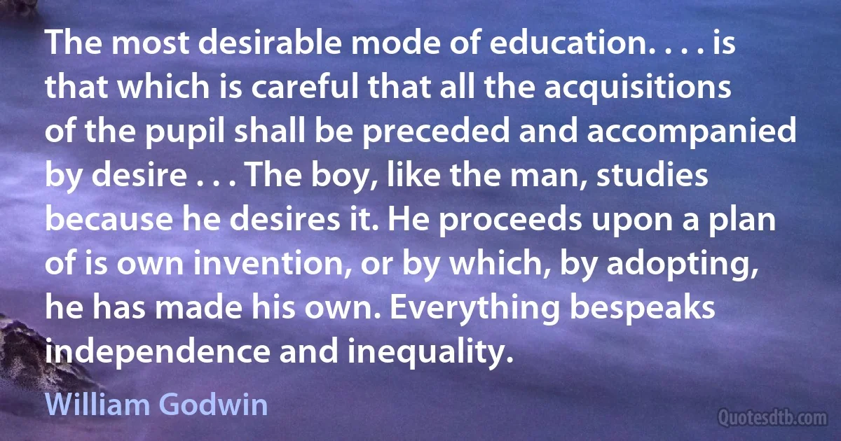 The most desirable mode of education. . . . is that which is careful that all the acquisitions of the pupil shall be preceded and accompanied by desire . . . The boy, like the man, studies because he desires it. He proceeds upon a plan of is own invention, or by which, by adopting, he has made his own. Everything bespeaks independence and inequality. (William Godwin)