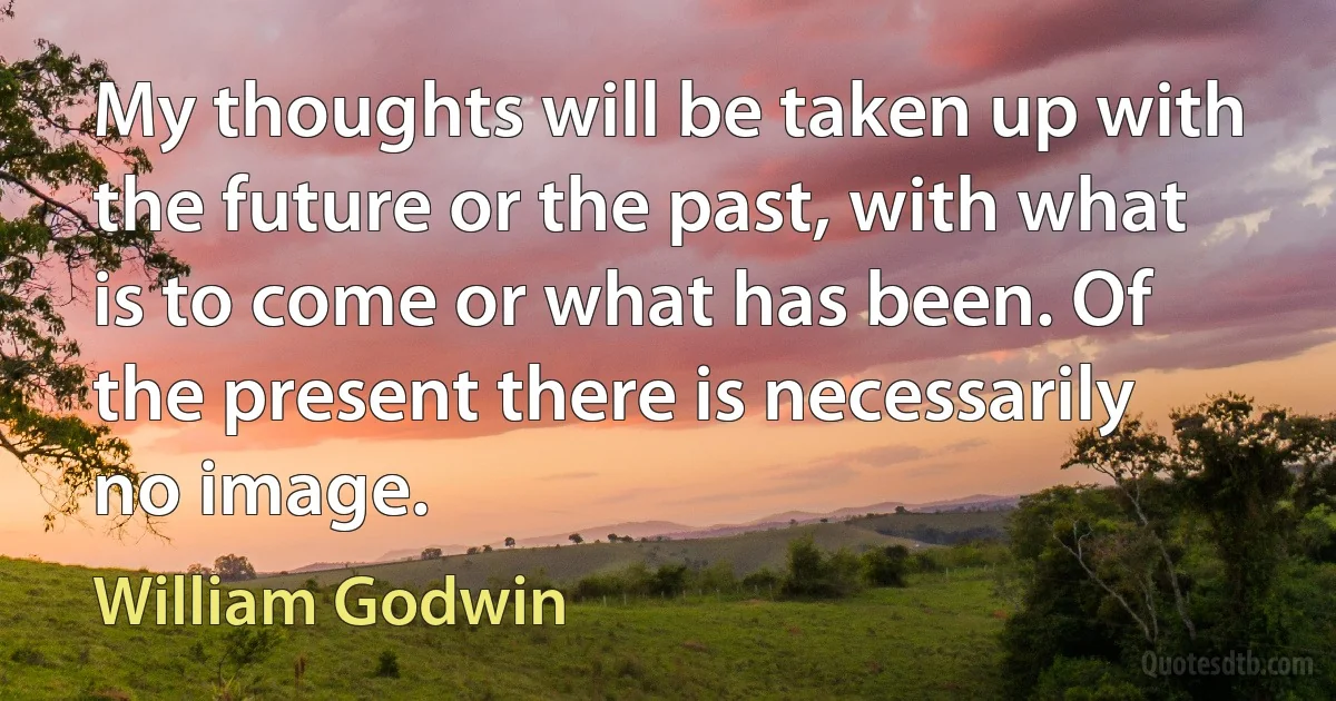 My thoughts will be taken up with the future or the past, with what is to come or what has been. Of the present there is necessarily no image. (William Godwin)