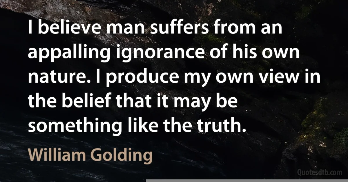 I believe man suffers from an appalling ignorance of his own nature. I produce my own view in the belief that it may be something like the truth. (William Golding)