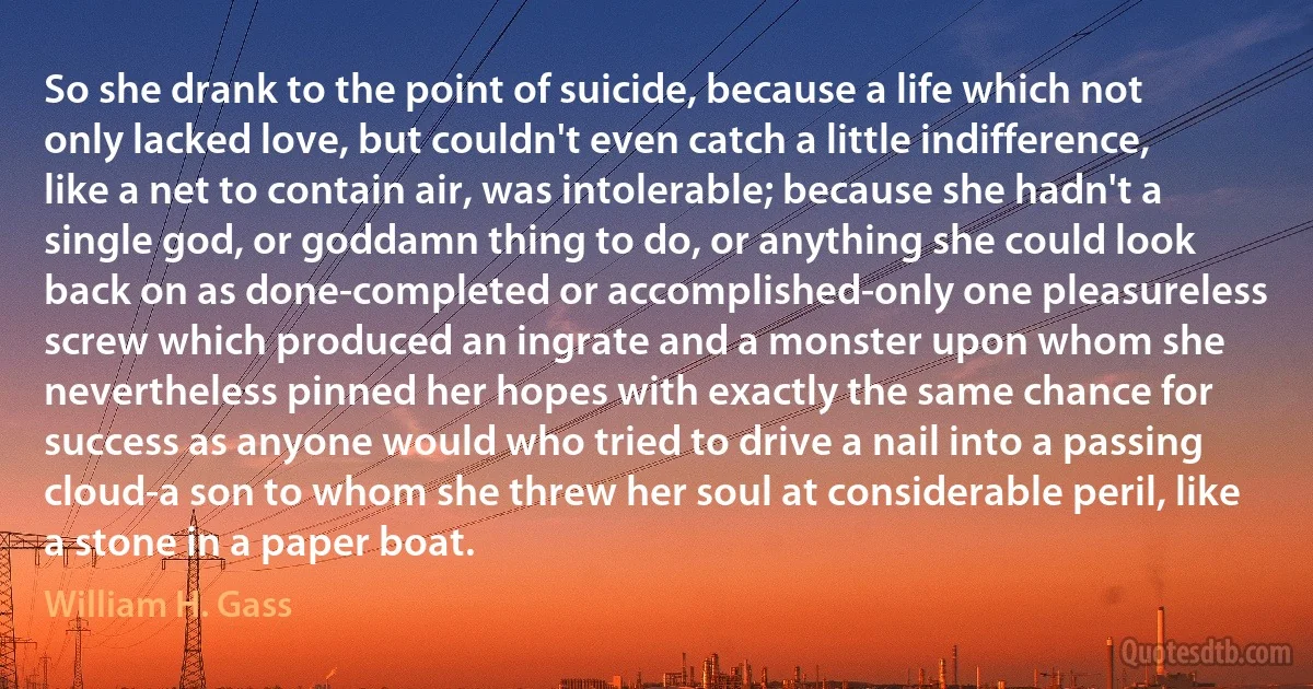 So she drank to the point of suicide, because a life which not only lacked love, but couldn't even catch a little indifference, like a net to contain air, was intolerable; because she hadn't a single god, or goddamn thing to do, or anything she could look back on as done-completed or accomplished-only one pleasureless screw which produced an ingrate and a monster upon whom she nevertheless pinned her hopes with exactly the same chance for success as anyone would who tried to drive a nail into a passing cloud-a son to whom she threw her soul at considerable peril, like a stone in a paper boat. (William H. Gass)