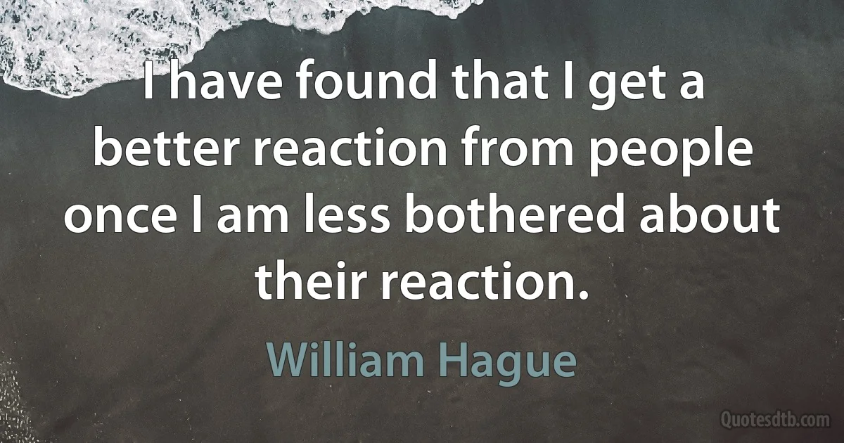 I have found that I get a better reaction from people once I am less bothered about their reaction. (William Hague)