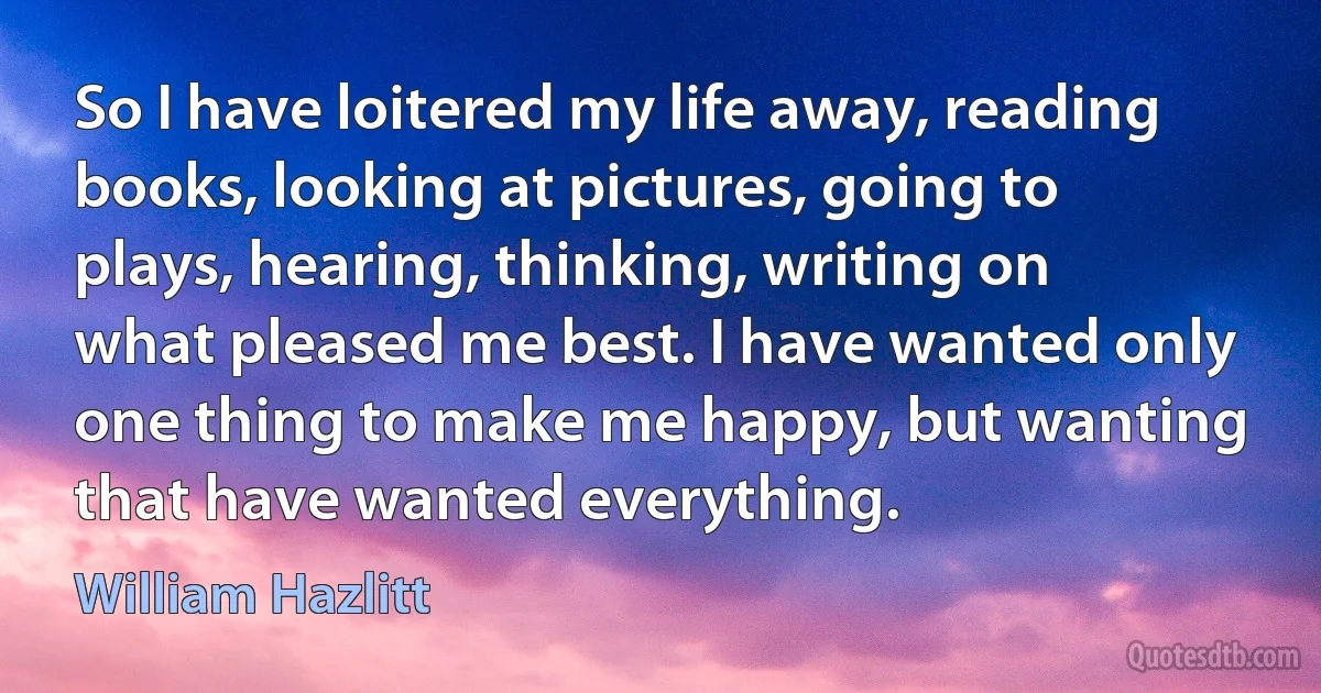 So I have loitered my life away, reading books, looking at pictures, going to plays, hearing, thinking, writing on what pleased me best. I have wanted only one thing to make me happy, but wanting that have wanted everything. (William Hazlitt)