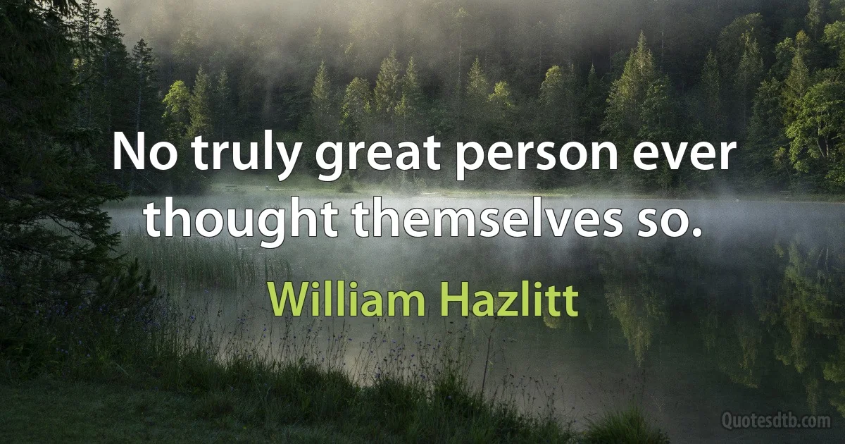 No truly great person ever thought themselves so. (William Hazlitt)