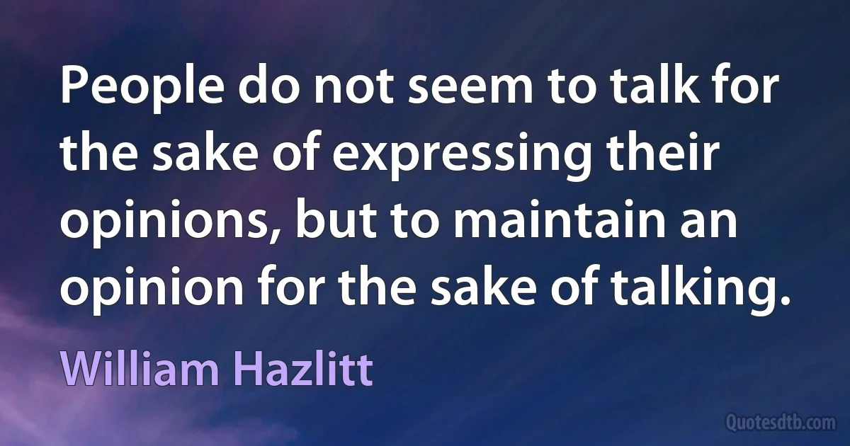 People do not seem to talk for the sake of expressing their opinions, but to maintain an opinion for the sake of talking. (William Hazlitt)