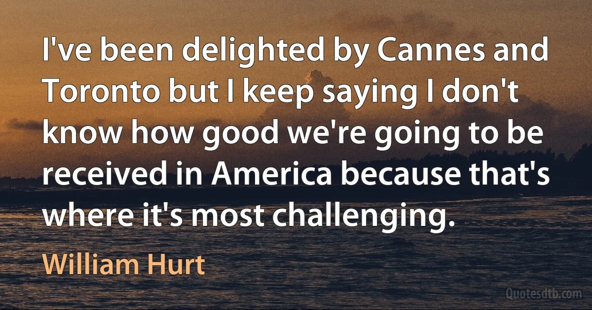 I've been delighted by Cannes and Toronto but I keep saying I don't know how good we're going to be received in America because that's where it's most challenging. (William Hurt)