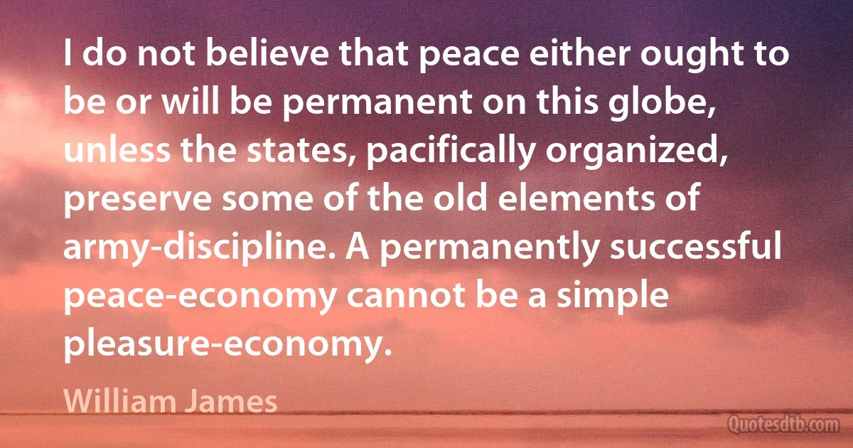 I do not believe that peace either ought to be or will be permanent on this globe, unless the states, pacifically organized, preserve some of the old elements of army-discipline. A permanently successful peace-economy cannot be a simple pleasure-economy. (William James)