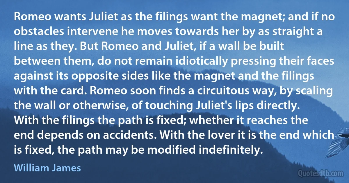 Romeo wants Juliet as the filings want the magnet; and if no obstacles intervene he moves towards her by as straight a line as they. But Romeo and Juliet, if a wall be built between them, do not remain idiotically pressing their faces against its opposite sides like the magnet and the filings with the card. Romeo soon finds a circuitous way, by scaling the wall or otherwise, of touching Juliet's lips directly. With the filings the path is fixed; whether it reaches the end depends on accidents. With the lover it is the end which is fixed, the path may be modified indefinitely. (William James)