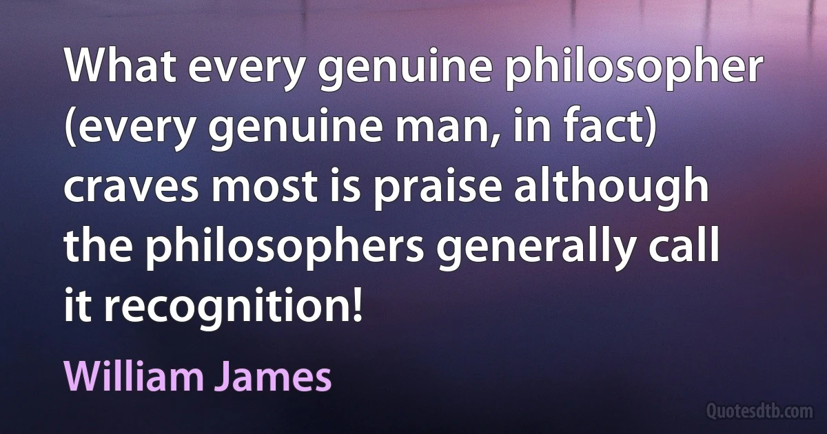 What every genuine philosopher (every genuine man, in fact) craves most is praise although the philosophers generally call it recognition! (William James)