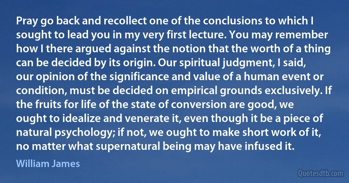 Pray go back and recollect one of the conclusions to which I sought to lead you in my very first lecture. You may remember how I there argued against the notion that the worth of a thing can be decided by its origin. Our spiritual judgment, I said, our opinion of the significance and value of a human event or condition, must be decided on empirical grounds exclusively. If the fruits for life of the state of conversion are good, we ought to idealize and venerate it, even though it be a piece of natural psychology; if not, we ought to make short work of it, no matter what supernatural being may have infused it. (William James)