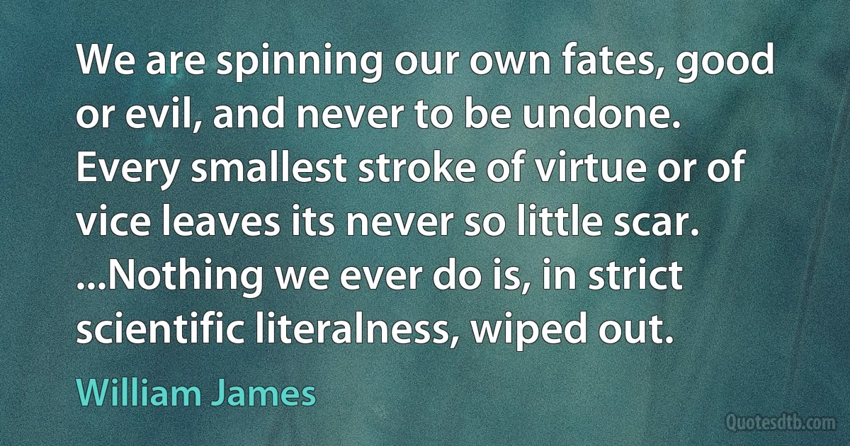 We are spinning our own fates, good or evil, and never to be undone. Every smallest stroke of virtue or of vice leaves its never so little scar. ...Nothing we ever do is, in strict scientific literalness, wiped out. (William James)