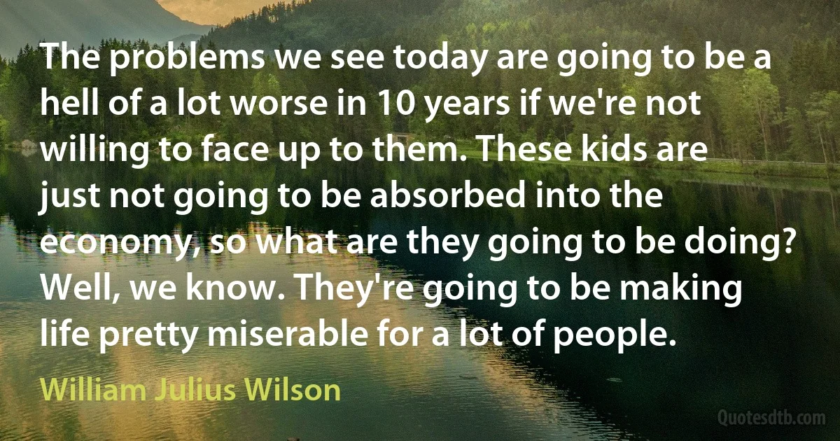 The problems we see today are going to be a hell of a lot worse in 10 years if we're not willing to face up to them. These kids are just not going to be absorbed into the economy, so what are they going to be doing? Well, we know. They're going to be making life pretty miserable for a lot of people. (William Julius Wilson)