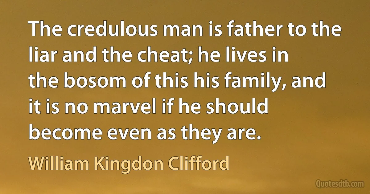 The credulous man is father to the liar and the cheat; he lives in the bosom of this his family, and it is no marvel if he should become even as they are. (William Kingdon Clifford)