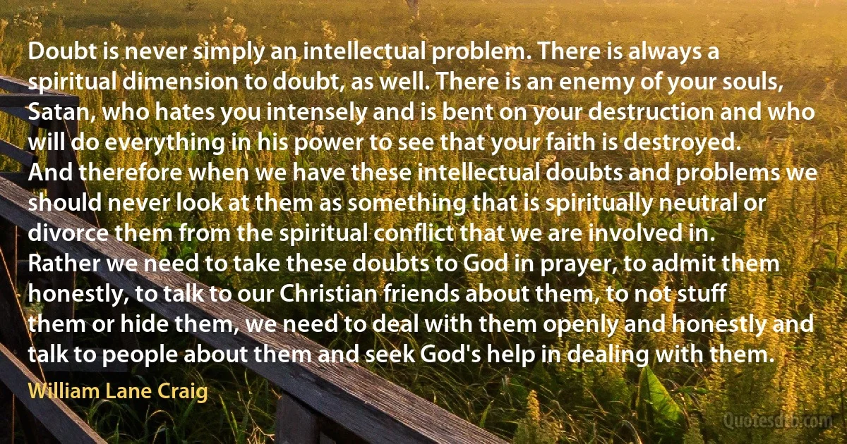 Doubt is never simply an intellectual problem. There is always a spiritual dimension to doubt, as well. There is an enemy of your souls, Satan, who hates you intensely and is bent on your destruction and who will do everything in his power to see that your faith is destroyed. And therefore when we have these intellectual doubts and problems we should never look at them as something that is spiritually neutral or divorce them from the spiritual conflict that we are involved in. Rather we need to take these doubts to God in prayer, to admit them honestly, to talk to our Christian friends about them, to not stuff them or hide them, we need to deal with them openly and honestly and talk to people about them and seek God's help in dealing with them. (William Lane Craig)