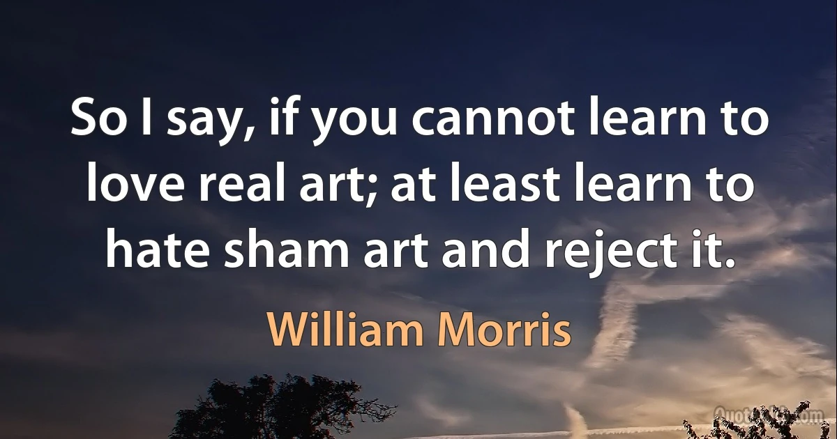 So I say, if you cannot learn to love real art; at least learn to hate sham art and reject it. (William Morris)