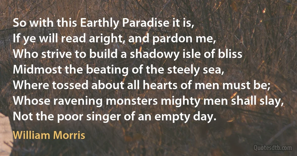 So with this Earthly Paradise it is,
If ye will read aright, and pardon me,
Who strive to build a shadowy isle of bliss
Midmost the beating of the steely sea,
Where tossed about all hearts of men must be;
Whose ravening monsters mighty men shall slay,
Not the poor singer of an empty day. (William Morris)